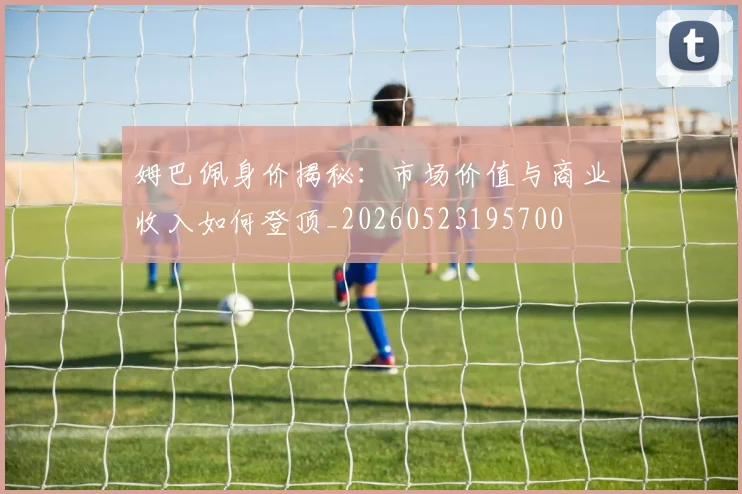 姆巴佩身价揭秘：市场价值与商业收入如何登顶_20260523195700