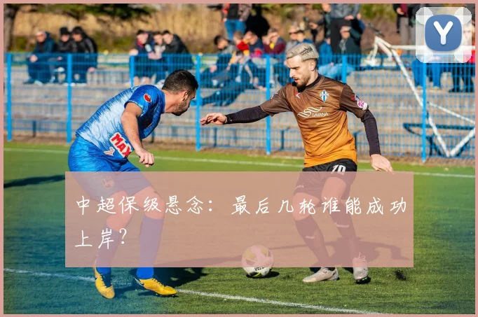 中超保级悬念：最后几轮谁能成功上岸？
