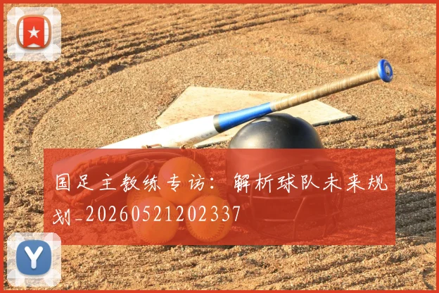 国足主教练专访:解析球队未来规划_20260521202337