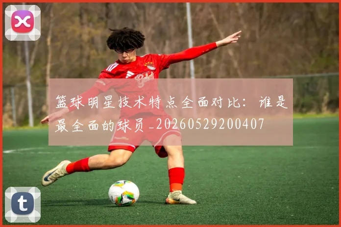 篮球明星技术特点全面对比:谁是最全面的球员_20260529200407