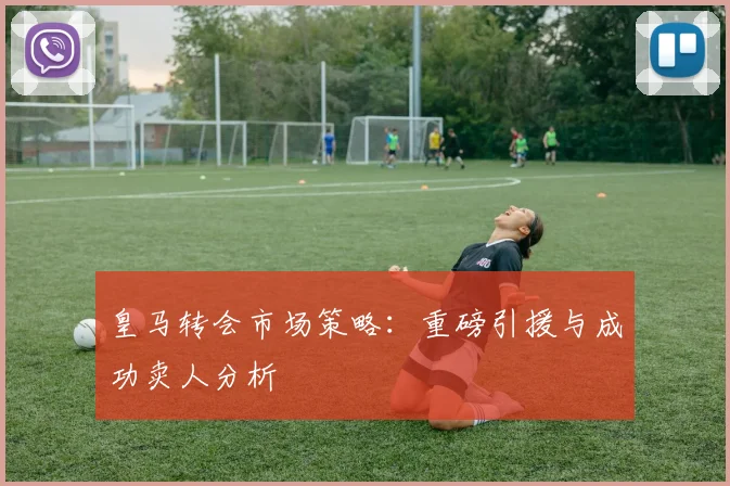皇马转会市场策略：重磅引援与成功卖人分析