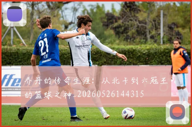 乔丹的传奇生涯：从北卡到六冠王的篮球之神_20260526144315