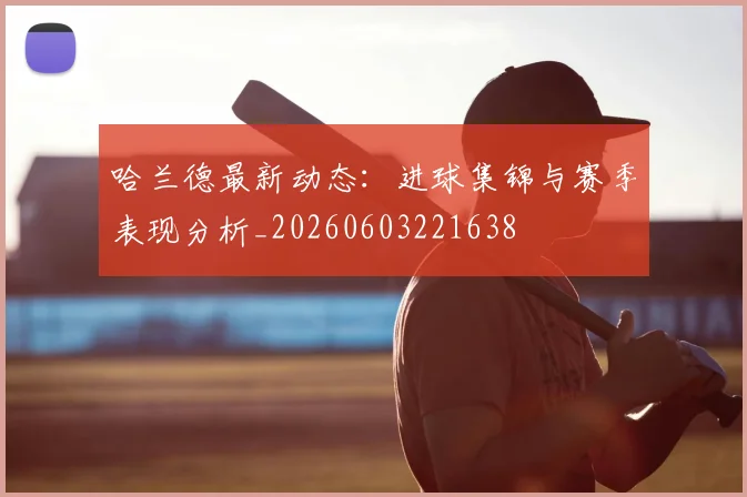 哈兰德最新动态：进球集锦与赛季表现分析_20260603221638