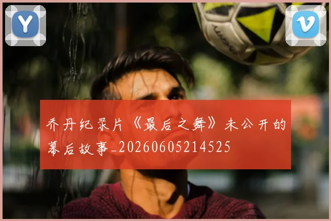 乔丹纪录片《最后之舞》未公开的幕后故事_20260605214525