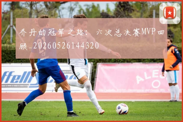 乔丹的冠军之路：六次总决赛MVP回顾_20260526144320