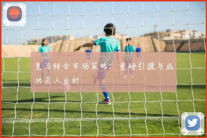 皇马转会市场策略：重磅引援与成功卖人分析