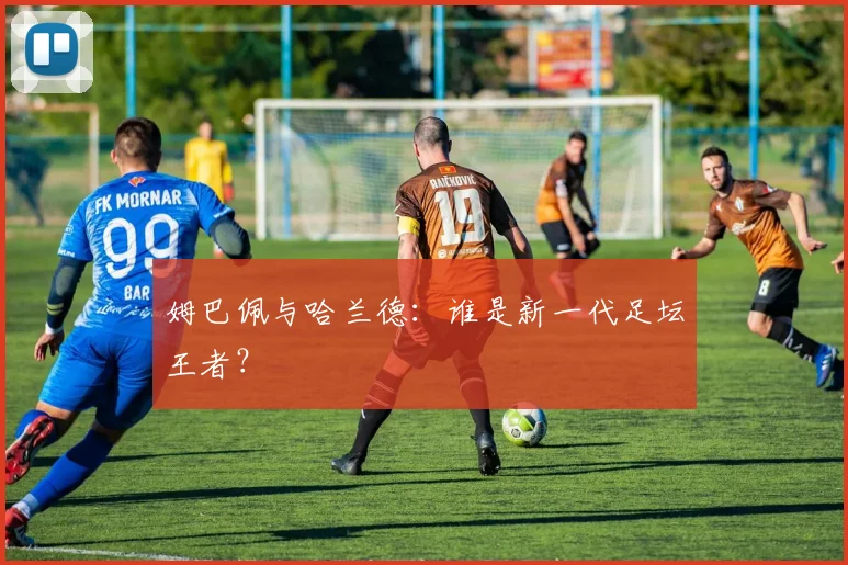 姆巴佩与哈兰德：谁是新一代足坛王者？