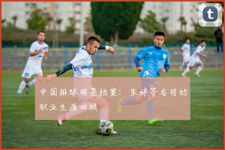 中国排球明星档案：朱婷等名将的职业生涯回顾