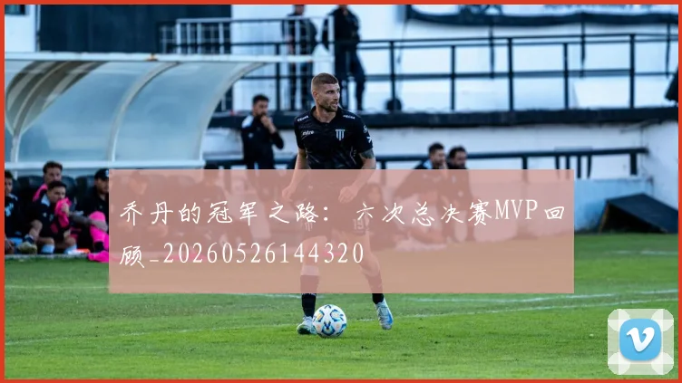 乔丹的冠军之路：六次总决赛MVP回顾_20260526144320