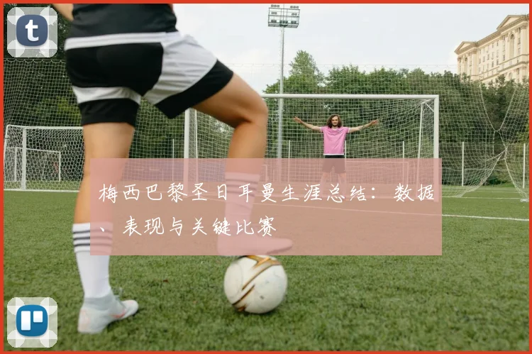梅西巴黎圣日耳曼生涯总结：数据、表现与关键比赛