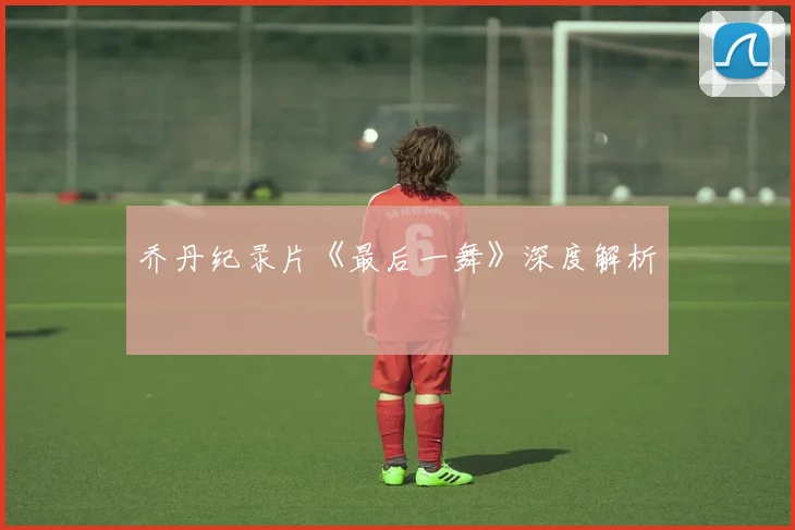 乔丹纪录片《最后一舞》深度解析