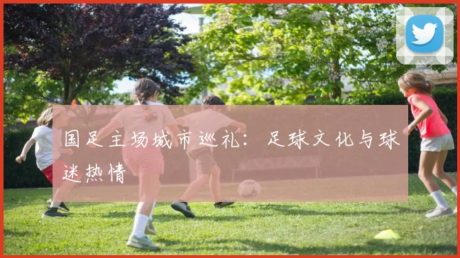 国足主场城市巡礼:足球文化与球迷热情