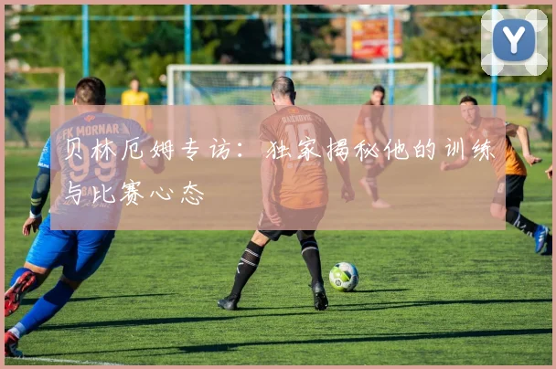 贝林厄姆专访：独家揭秘他的训练与比赛心态