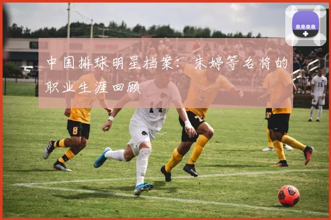 中国排球明星档案：朱婷等名将的职业生涯回顾