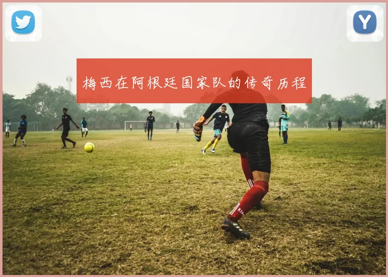 梅西在阿根廷国家队的传奇历程