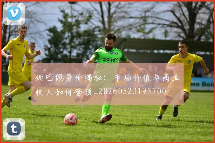 姆巴佩身价揭秘：市场价值与商业收入如何登顶_20260523195700