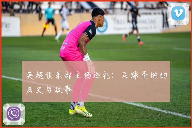 英超俱乐部主场巡礼：足球圣地的历史与故事